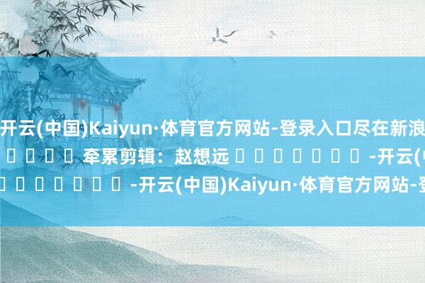 开云(中国)Kaiyun·体育官方网站-登录入口尽在新浪财经APP            						牵累剪辑：赵想远 							-开云(中国)Kaiyun·体育官方网站-登录入口