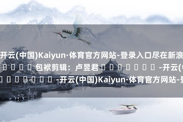 开云(中国)Kaiyun·体育官方网站-登录入口尽在新浪财经APP            						包袱剪辑：卢昱君 							-开云(中国)Kaiyun·体育官方网站-登录入口