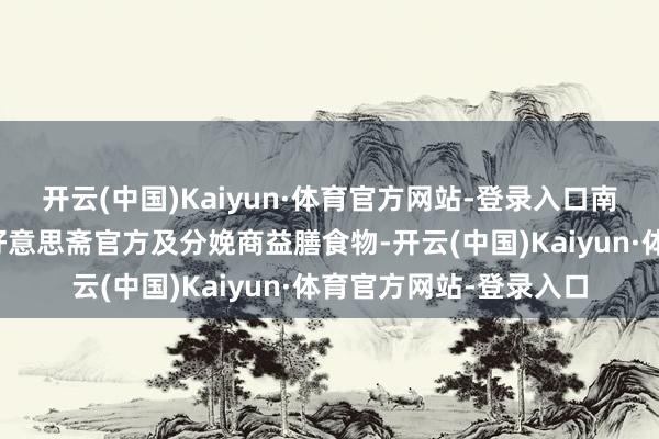 开云(中国)Kaiyun·体育官方网站-登录入口南齐湾财社记者致电致好意思斋官方及分娩商益膳食物-开云(中国)Kaiyun·体育官方网站-登录入口
