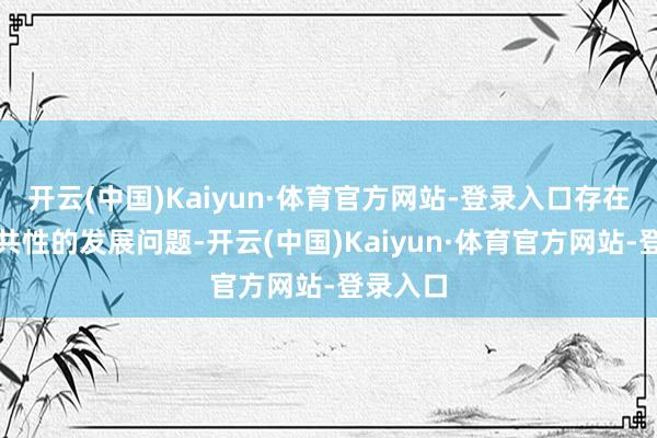 开云(中国)Kaiyun·体育官方网站-登录入口存在着一些共性的发展问题-开云(中国)Kaiyun·体育官方网站-登录入口