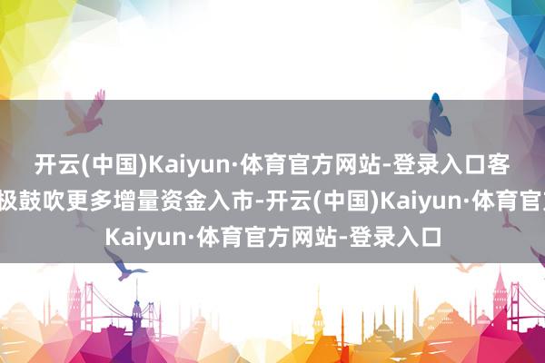 开云(中国)Kaiyun·体育官方网站-登录入口客岁以来证监会积极鼓吹更多增量资金入市-开云(中国)Kaiyun·体育官方网站-登录入口