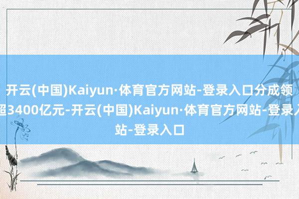 开云(中国)Kaiyun·体育官方网站-登录入口分成领域超3400亿元-开云(中国)Kaiyun·体育官方网站-登录入口