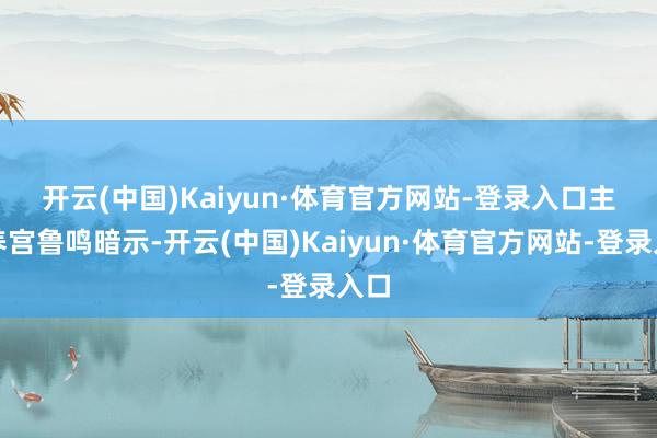 开云(中国)Kaiyun·体育官方网站-登录入口　　主素养宫鲁鸣暗示-开云(中国)Kaiyun·体育官方网站-登录入口
