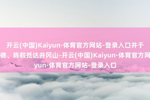 开云(中国)Kaiyun·体育官方网站-登录入口并于1928年随朱德、陈毅抵达井冈山-开云(中国)Kaiyun·体育官方网站-登录入口