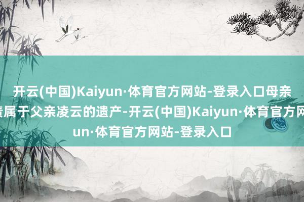 开云(中国)Kaiyun·体育官方网站-登录入口母亲温存无权贬责属于父亲凌云的遗产-开云(中国)Kaiyun·体育官方网站-登录入口