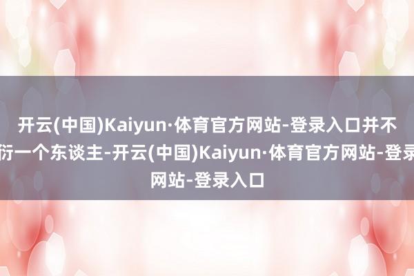 开云(中国)Kaiyun·体育官方网站-登录入口并不是敷衍一个东谈主-开云(中国)Kaiyun·体育官方网站-登录入口