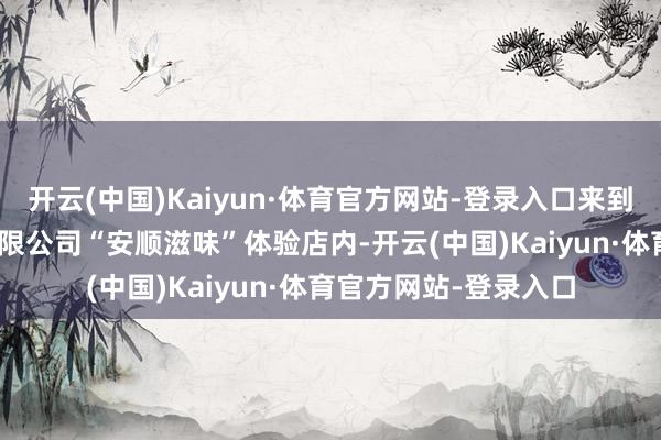 开云(中国)Kaiyun·体育官方网站-登录入口来到贵州011鑫创买卖有限公司“安顺滋味”体验店内-开云(中国)Kaiyun·体育官方网站-登录入口