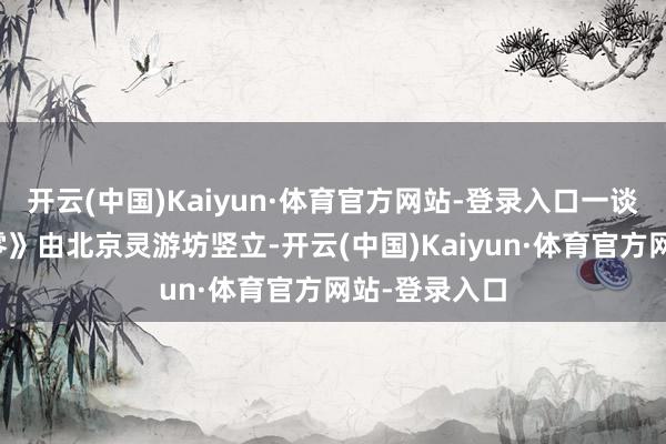 开云(中国)Kaiyun·体育官方网站-登录入口一谈走《影之刃零》由北京灵游坊竖立-开云(中国)Kaiyun·体育官方网站-登录入口
