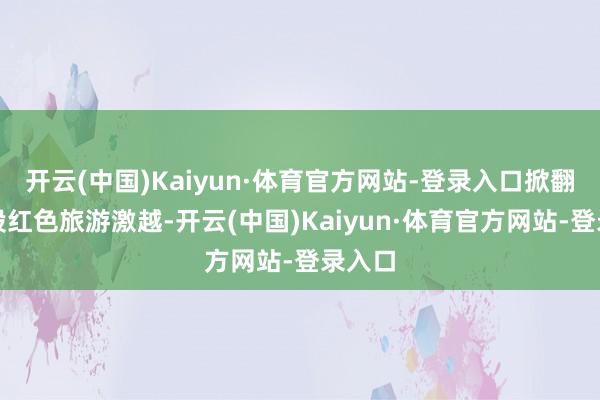 开云(中国)Kaiyun·体育官方网站-登录入口掀翻了一股红色旅游激越-开云(中国)Kaiyun·体育官方网站-登录入口