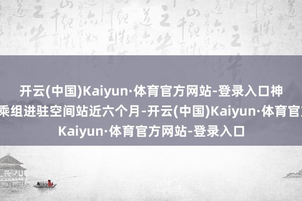 开云(中国)Kaiyun·体育官方网站-登录入口神舟十九号航天员乘组进驻空间站近六个月-开云(中国)Kaiyun·体育官方网站-登录入口