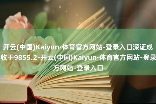 开云(中国)Kaiyun·体育官方网站-登录入口深证成指报收于9855.2-开云(中国)Kaiyun·体育官方网站-登录入口