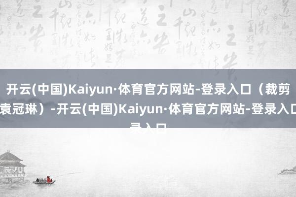 开云(中国)Kaiyun·体育官方网站-登录入口（裁剪 袁冠琳）-开云(中国)Kaiyun·体育官方网站-登录入口