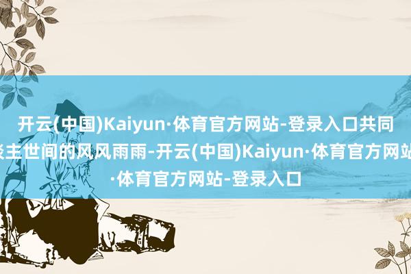 开云(中国)Kaiyun·体育官方网站-登录入口共同资格了东谈主世间的风风雨雨-开云(中国)Kaiyun·体育官方网站-登录入口
