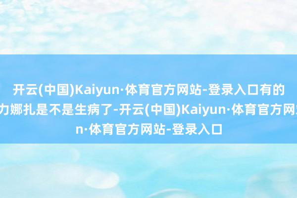 开云(中国)Kaiyun·体育官方网站-登录入口有的网友惦记古力娜扎是不是生病了-开云(中国)Kaiyun·体育官方网站-登录入口