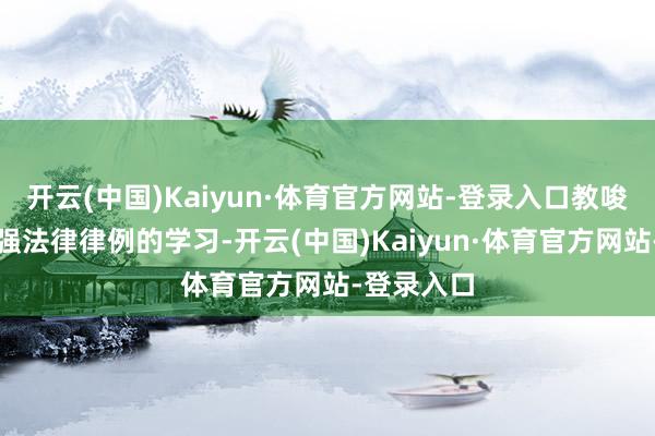 开云(中国)Kaiyun·体育官方网站-登录入口教唆人人要加强法律律例的学习-开云(中国)Kaiyun·体育官方网站-登录入口