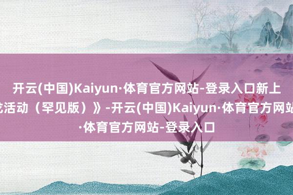 开云(中国)Kaiyun·体育官方网站-登录入口新上映的《蛟龙活动（罕见版）》-开云(中国)Kaiyun·体育官方网站-登录入口