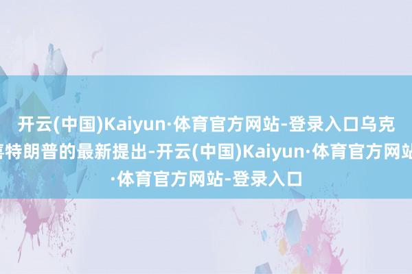开云(中国)Kaiyun·体育官方网站-登录入口乌克兰不应欢喜特朗普的最新提出-开云(中国)Kaiyun·体育官方网站-登录入口