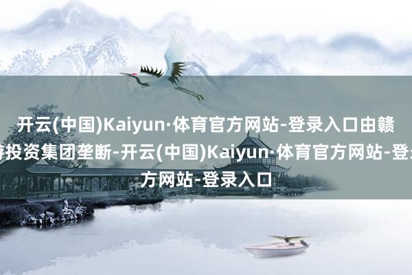 开云(中国)Kaiyun·体育官方网站-登录入口由赣州旅游投资集团垄断-开云(中国)Kaiyun·体育官方网站-登录入口