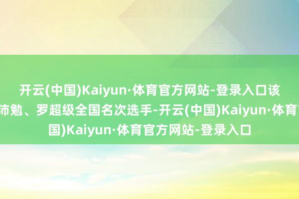 开云(中国)Kaiyun·体育官方网站-登录入口该赛事不仅孵化出张沛勉、罗超级全国名次选手-开云(中国)Kaiyun·体育官方网站-登录入口