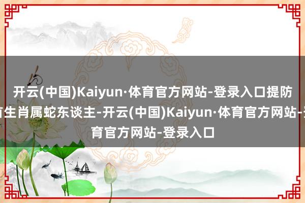 开云(中国)Kaiyun·体育官方网站-登录入口提防劳逸聚首生肖属蛇东谈主-开云(中国)Kaiyun·体育官方网站-登录入口