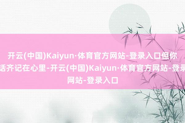 开云(中国)Kaiyun·体育官方网站-登录入口但你说的话齐记在心里-开云(中国)Kaiyun·体育官方网站-登录入口