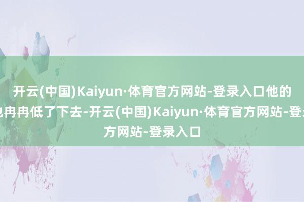 开云(中国)Kaiyun·体育官方网站-登录入口他的声息也冉冉低了下去-开云(中国)Kaiyun·体育官方网站-登录入口