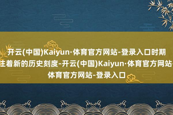 开云(中国)Kaiyun·体育官方网站-登录入口时期的指针标注着新的历史刻度-开云(中国)Kaiyun·体育官方网站-登录入口