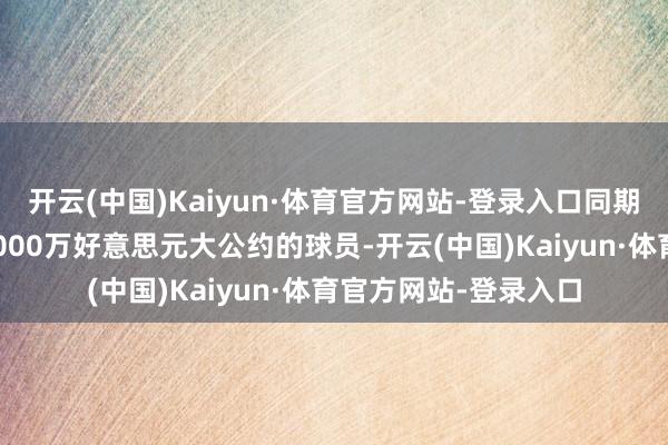 开云(中国)Kaiyun·体育官方网站-登录入口同期他亦然第一位拿到3000万好意思元大公约的球员-开云(中国)Kaiyun·体育官方网站-登录入口