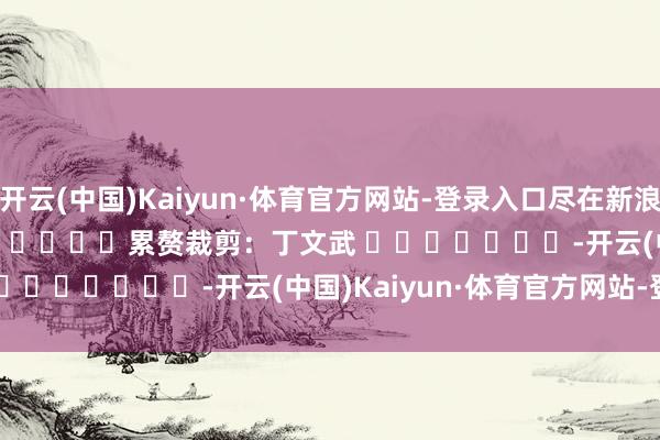 开云(中国)Kaiyun·体育官方网站-登录入口尽在新浪财经APP            						累赘裁剪：丁文武 							-开云(中国)Kaiyun·体育官方网站-登录入口