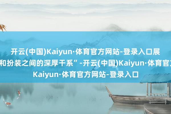 开云(中国)Kaiyun·体育官方网站-登录入口展现了个东说念主和扮装之间的深厚干系”-开云(中国)Kaiyun·体育官方网站-登录入口