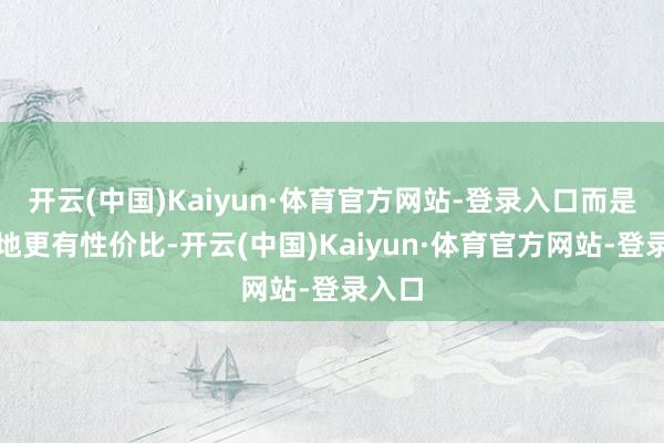 开云(中国)Kaiyun·体育官方网站-登录入口而是某某地更有性价比-开云(中国)Kaiyun·体育官方网站-登录入口