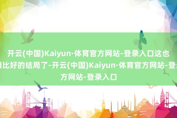 开云(中国)Kaiyun·体育官方网站-登录入口这也算是相比好的结局了-开云(中国)Kaiyun·体育官方网站-登录入口