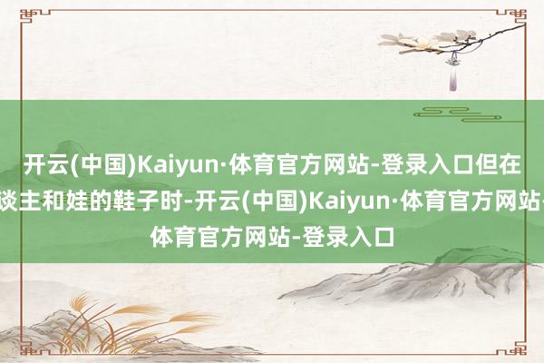 开云(中国)Kaiyun·体育官方网站-登录入口但在选到老东谈主和娃的鞋子时-开云(中国)Kaiyun·体育官方网站-登录入口