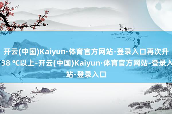 开云(中国)Kaiyun·体育官方网站-登录入口再次升至 38 ℃以上-开云(中国)Kaiyun·体育官方网站-登录入口