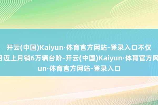 开云(中国)Kaiyun·体育官方网站-登录入口不仅连气儿两个月迈上月销6万辆台阶-开云(中国)Kaiyun·体育官方网站-登录入口