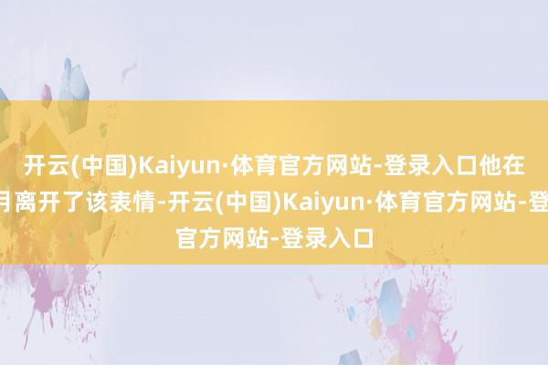 开云(中国)Kaiyun·体育官方网站-登录入口他在旧年9月离开了该表情-开云(中国)Kaiyun·体育官方网站-登录入口