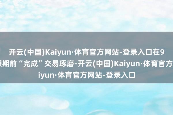 开云(中国)Kaiyun·体育官方网站-登录入口在9月1日服务节假期前“完成”交易琢磨-开云(中国)Kaiyun·体育官方网站-登录入口