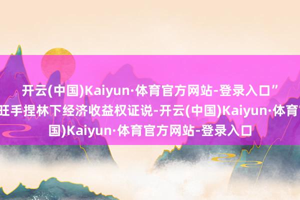 开云(中国)Kaiyun·体育官方网站-登录入口”该公司总司理谢国旺手捏林下经济收益权证说-开云(中国)Kaiyun·体育官方网站-登录入口