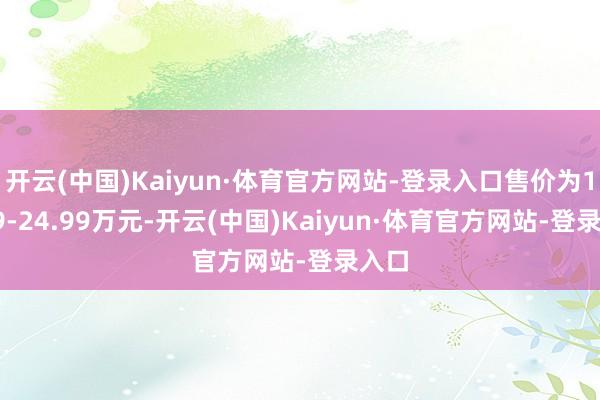 开云(中国)Kaiyun·体育官方网站-登录入口售价为19.99-24.99万元-开云(中国)Kaiyun·体育官方网站-登录入口