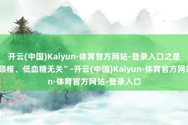 开云(中国)Kaiyun·体育官方网站-登录入口之是以强调“与颈椎、低血糖无关”-开云(中国)Kaiyun·体育官方网站-登录入口