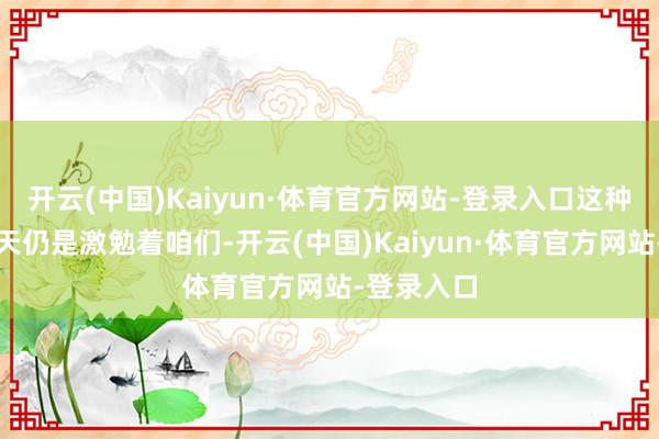开云(中国)Kaiyun·体育官方网站-登录入口这种精神在今天仍是激勉着咱们-开云(中国)Kaiyun·体育官方网站-登录入口