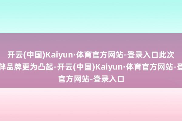 开云(中国)Kaiyun·体育官方网站-登录入口此次尤以结伴品牌更为凸起-开云(中国)Kaiyun·体育官方网站-登录入口