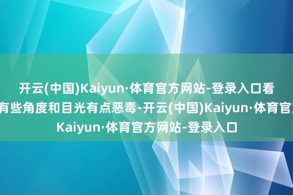 开云(中国)Kaiyun·体育官方网站-登录入口看到他（蔡志恩）有些角度和目光有点恶毒-开云(中国)Kaiyun·体育官方网站-登录入口