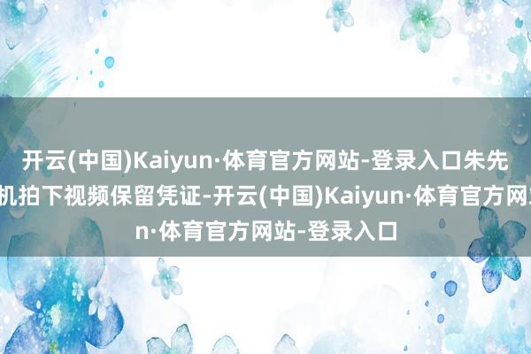 开云(中国)Kaiyun·体育官方网站-登录入口朱先生蓄意用手机拍下视频保留凭证-开云(中国)Kaiyun·体育官方网站-登录入口