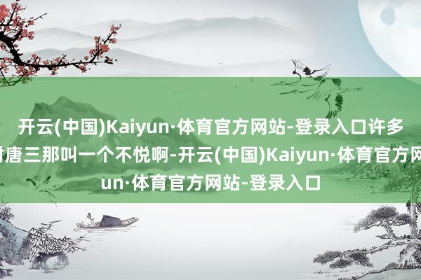 开云(中国)Kaiyun·体育官方网站-登录入口许多东说念主齐对唐三那叫一个不悦啊-开云(中国)Kaiyun·体育官方网站-登录入口