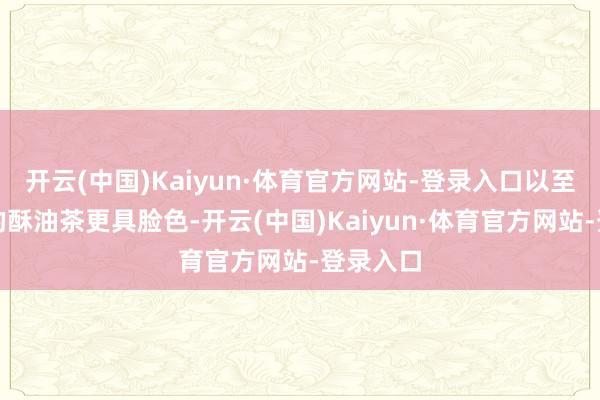 开云(中国)Kaiyun·体育官方网站-登录入口以至比藏区的酥油茶更具脸色-开云(中国)Kaiyun·体育官方网站-登录入口