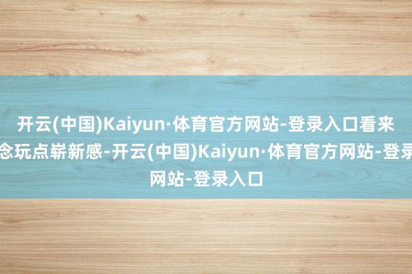 开云(中国)Kaiyun·体育官方网站-登录入口看来是念念玩点崭新感-开云(中国)Kaiyun·体育官方网站-登录入口