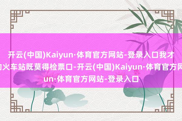 开云(中国)Kaiyun·体育官方网站-登录入口我才知说念这里的火车站既莫得检票口-开云(中国)Kaiyun·体育官方网站-登录入口