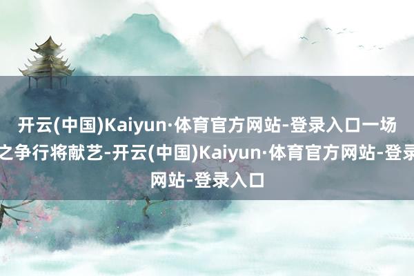 开云(中国)Kaiyun·体育官方网站-登录入口一场王者之争行将献艺-开云(中国)Kaiyun·体育官方网站-登录入口