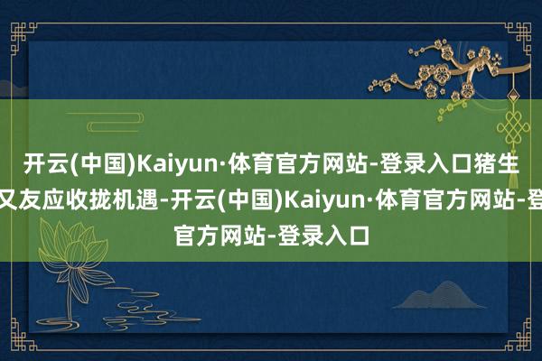 开云(中国)Kaiyun·体育官方网站-登录入口猪生肖的一又友应收拢机遇-开云(中国)Kaiyun·体育官方网站-登录入口